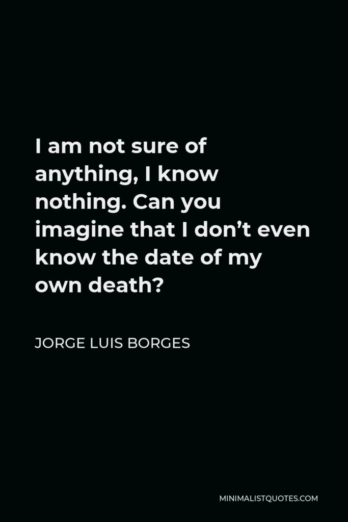 Jorge Luis Borges Quote - I am not sure of anything, I know nothing. Can you imagine that I don’t even know the date of my own death?