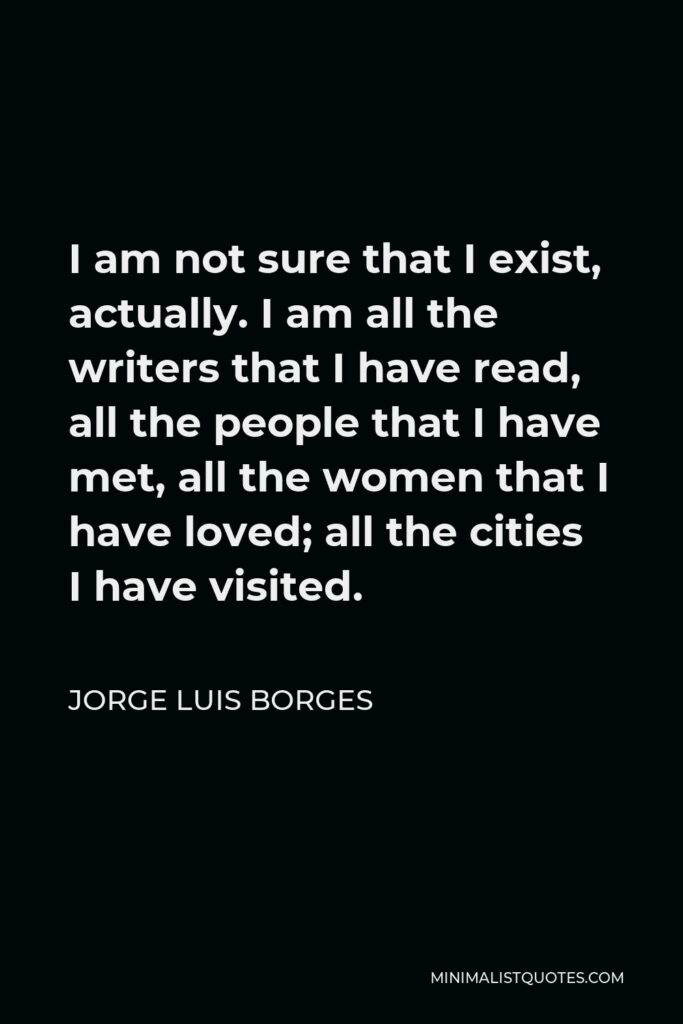 Jorge Luis Borges Quote - I am not sure that I exist, actually. I am all the writers that I have read, all the people that I have met, all the women that I have loved; all the cities I have visited.