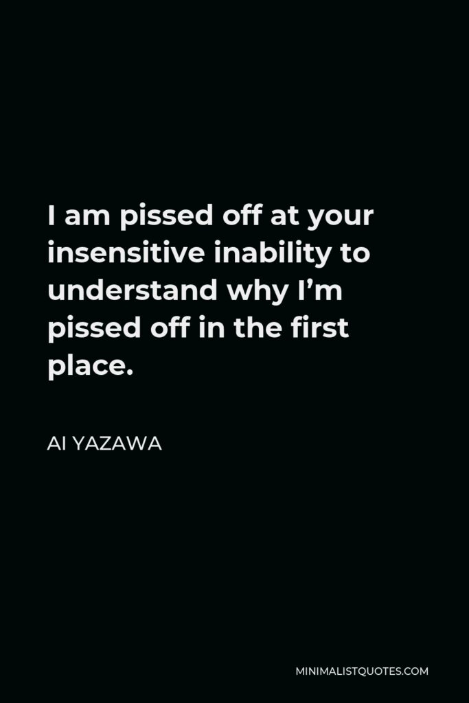 Ai Yazawa Quote - I am pissed off at your insensitive inability to understand why I’m pissed off in the first place.