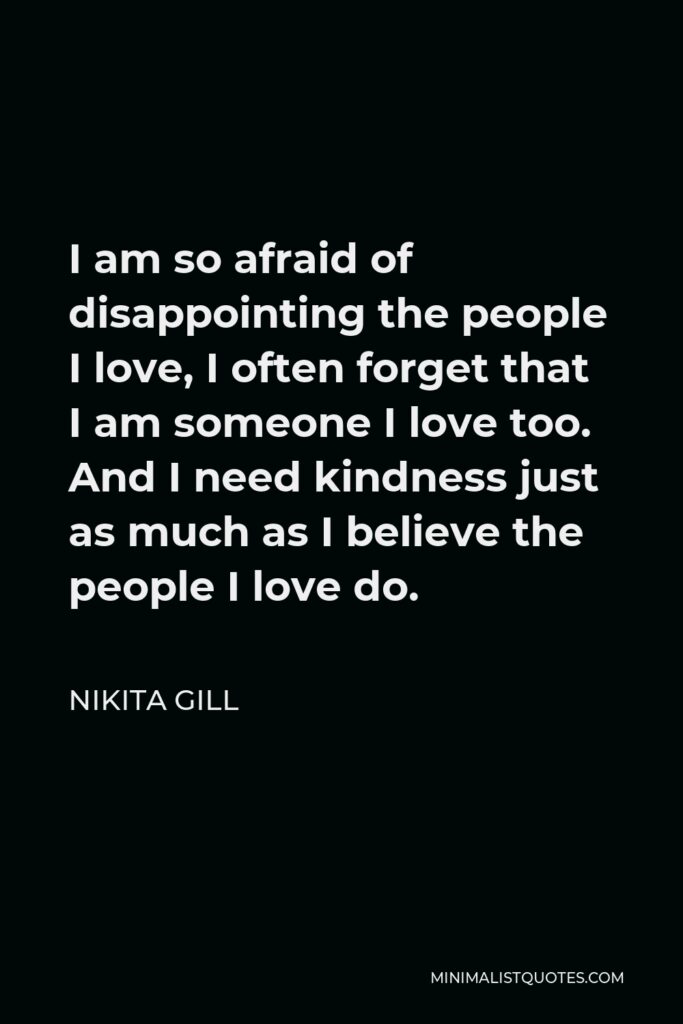 Nikita Gill Quote - I am so afraid of disappointing the people I love, I often forget that I am someone I love too. And I need kindness just as much as I believe the people I love do.