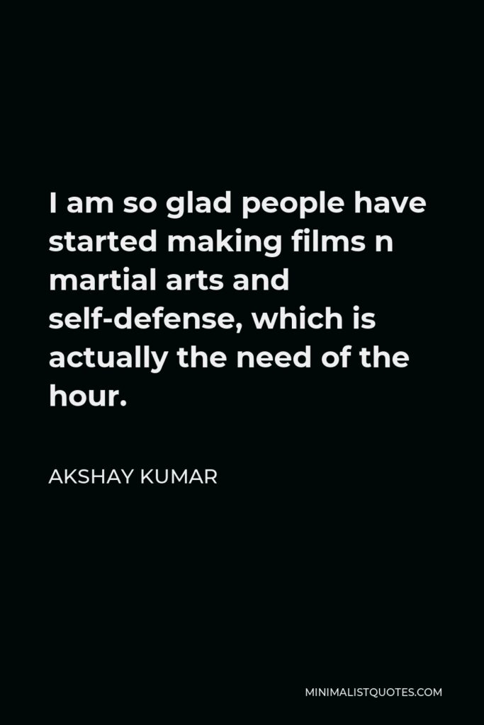 Akshay Kumar Quote - I am so glad people have started making films n martial arts and self-defense, which is actually the need of the hour.