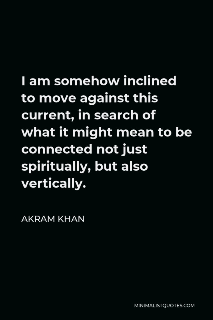 Akram Khan Quote - I am somehow inclined to move against this current, in search of what it might mean to be connected not just spiritually, but also vertically.