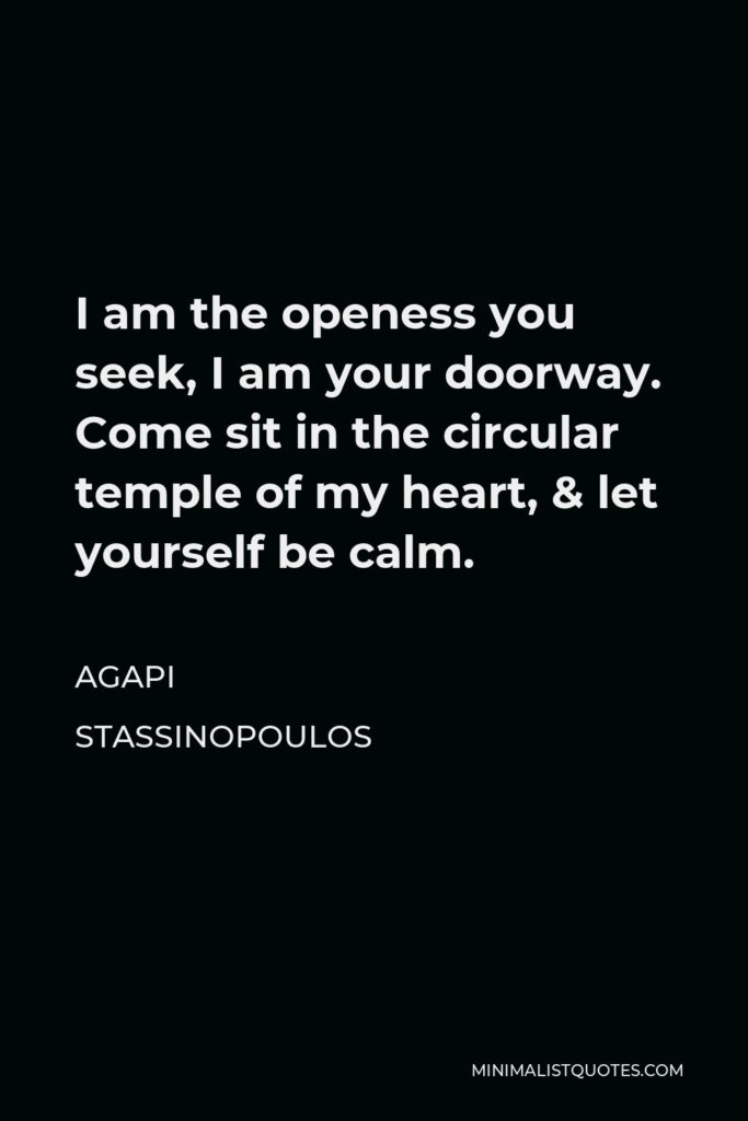 Agapi Stassinopoulos Quote - I am the openess you seek, I am your doorway. Come sit in the circular temple of my heart, & let yourself be calm.