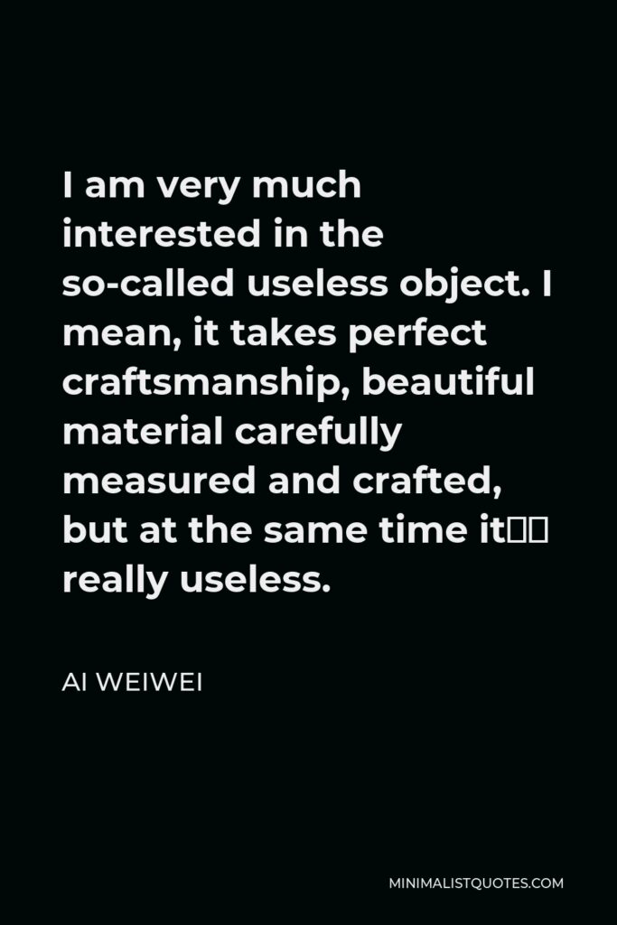 Ai Weiwei Quote - I am very much interested in the so-called useless object. I mean, it takes perfect craftsmanship, beautiful material carefully measured and crafted, but at the same time it’s really useless.