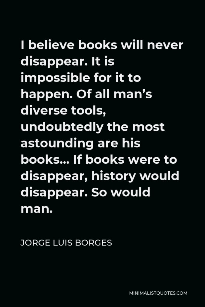 Jorge Luis Borges Quote - I believe books will never disappear. It is impossible for it to happen. Of all man’s diverse tools, undoubtedly the most astounding are his books… If books were to disappear, history would disappear. So would man.