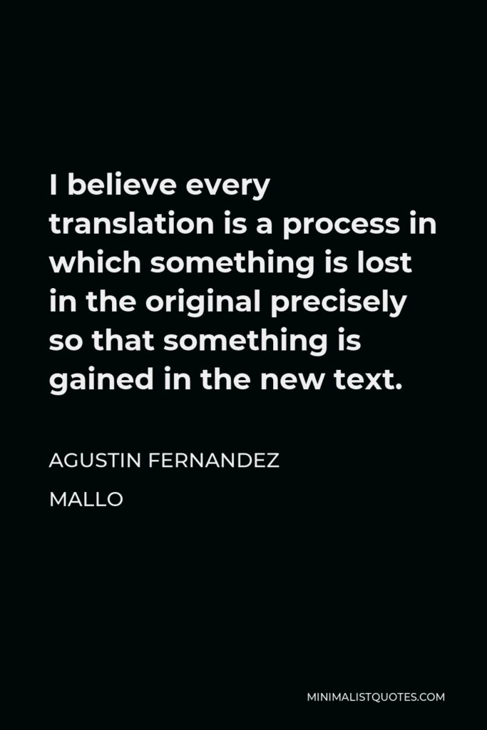 Agustin Fernandez Mallo Quote - I believe every translation is a process in which something is lost in the original precisely so that something is gained in the new text.