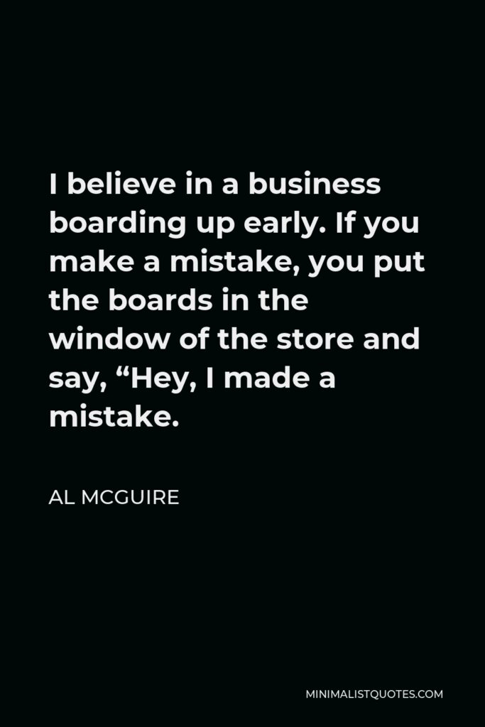 Al McGuire Quote - I believe in a business boarding up early. If you make a mistake, you put the boards in the window of the store and say, “Hey, I made a mistake.