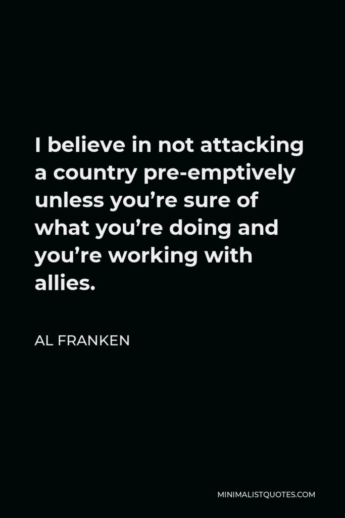 Al Franken Quote - I believe in not attacking a country pre-emptively unless you’re sure of what you’re doing and you’re working with allies.