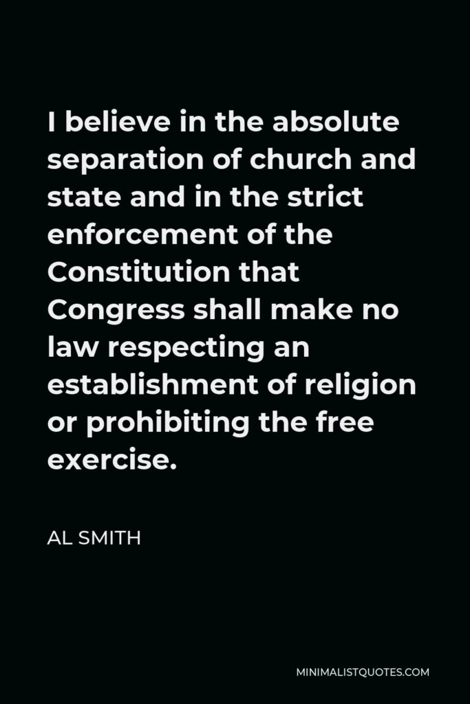 Al Smith Quote - I believe in the absolute separation of church and state and in the strict enforcement of the Constitution that Congress shall make no law respecting an establishment of religion or prohibiting the free exercise thereof.