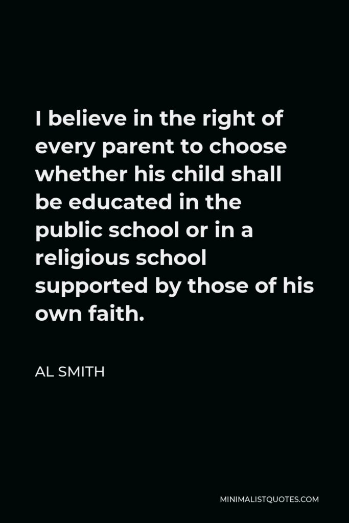 Al Smith Quote - I believe in the right of every parent to choose whether his child shall be educated in the public school or in a religious school supported by those of his own faith.