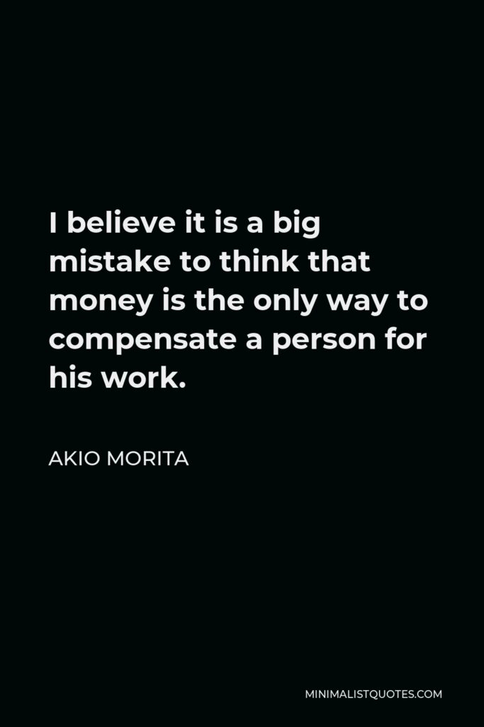 Akio Morita Quote - I believe it is a big mistake to think that money is the only way to compensate a person for his work.