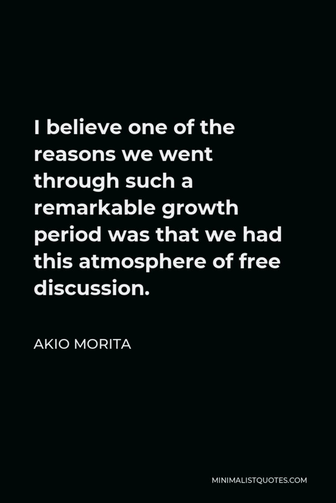 Akio Morita Quote - I believe one of the reasons we went through such a remarkable growth period was that we had this atmosphere of free discussion.