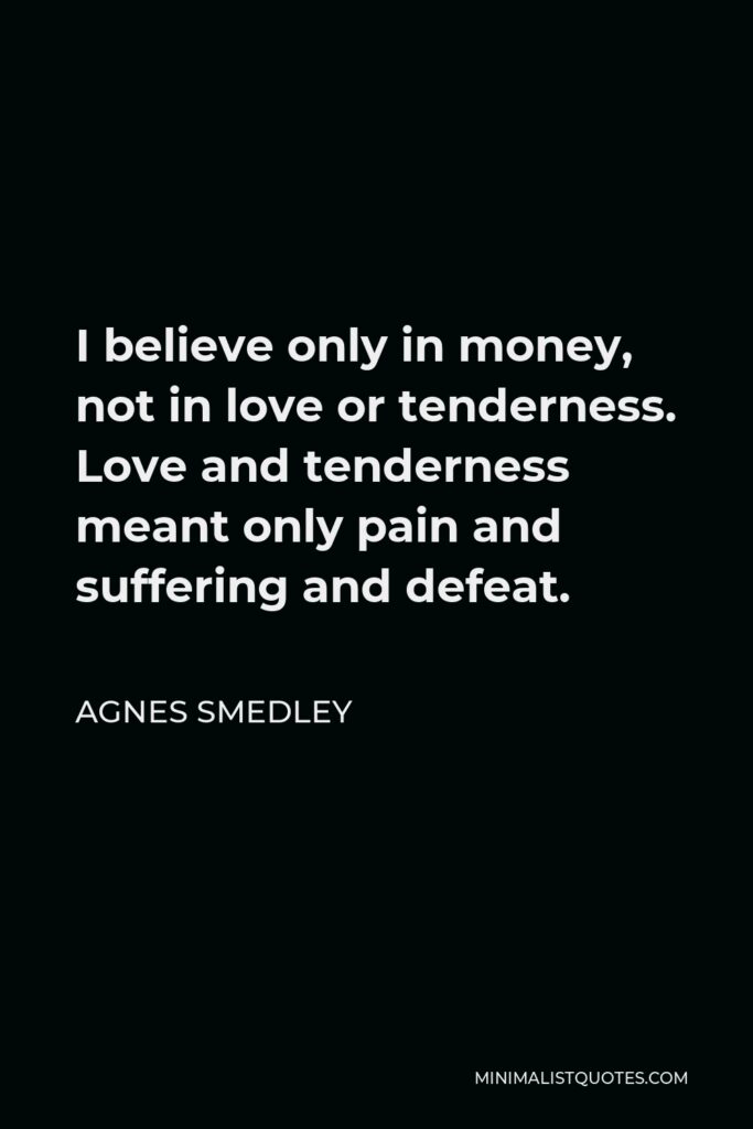 Agnes Smedley Quote - I believe only in money, not in love or tenderness. Love and tenderness meant only pain and suffering and defeat.