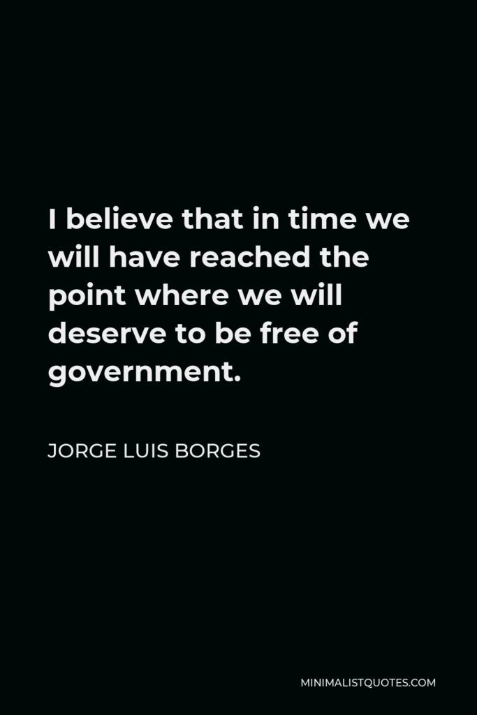 Jorge Luis Borges Quote - I believe that in time we will have reached the point where we will deserve to be free of government.