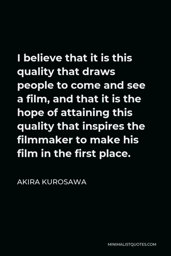 Akira Kurosawa Quote - I believe that it is this quality that draws people to come and see a film, and that it is the hope of attaining this quality that inspires the filmmaker to make his film in the first place.