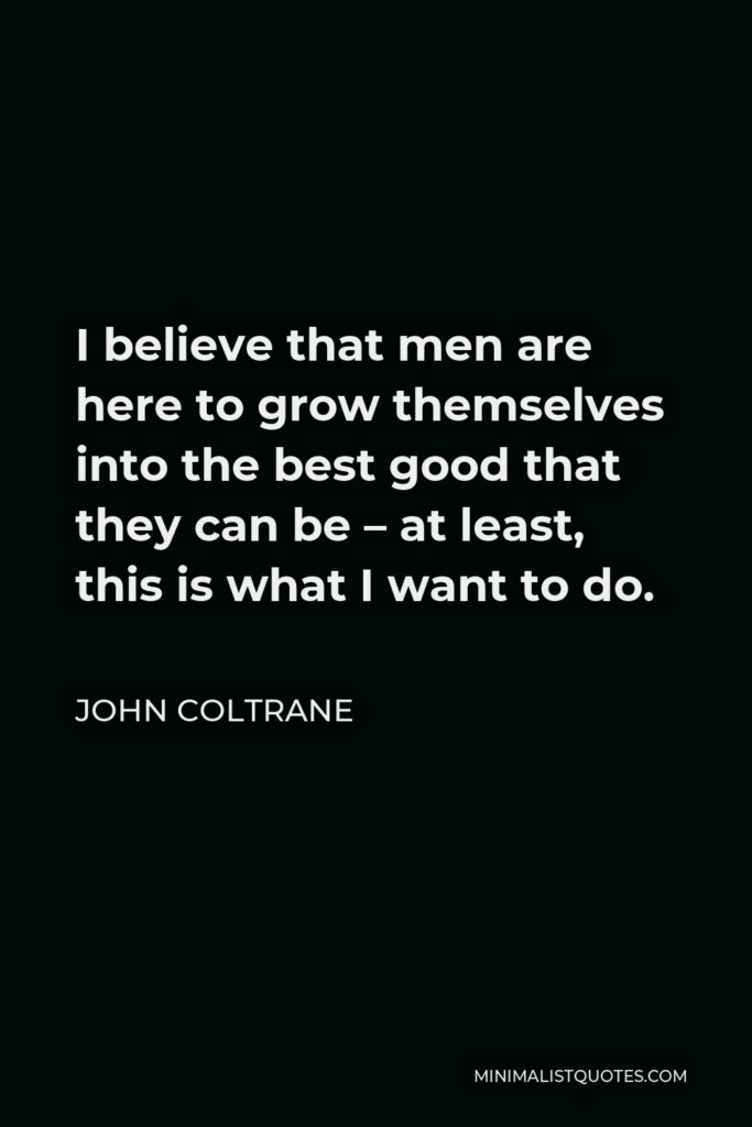 John Coltrane Quote - I believe that men are here to grow themselves into the best good that they can be – at least, this is what I want to do.