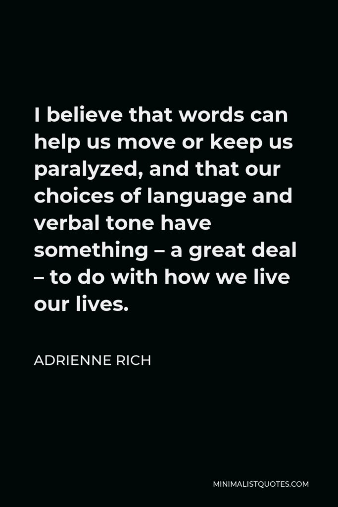 Adrienne Rich Quote - I believe that words can help us move or keep us paralysed, and that our choices of language and verbal tone have something – a great deal – to do with how we live our lives and whom we end up speaking with and hearing.