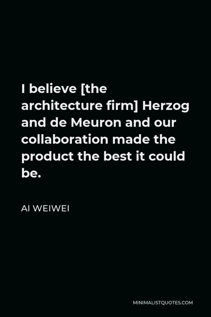 Ai Weiwei Quote - I believe [the architecture firm] Herzog and de Meuron and our collaboration made the product the best it could be.