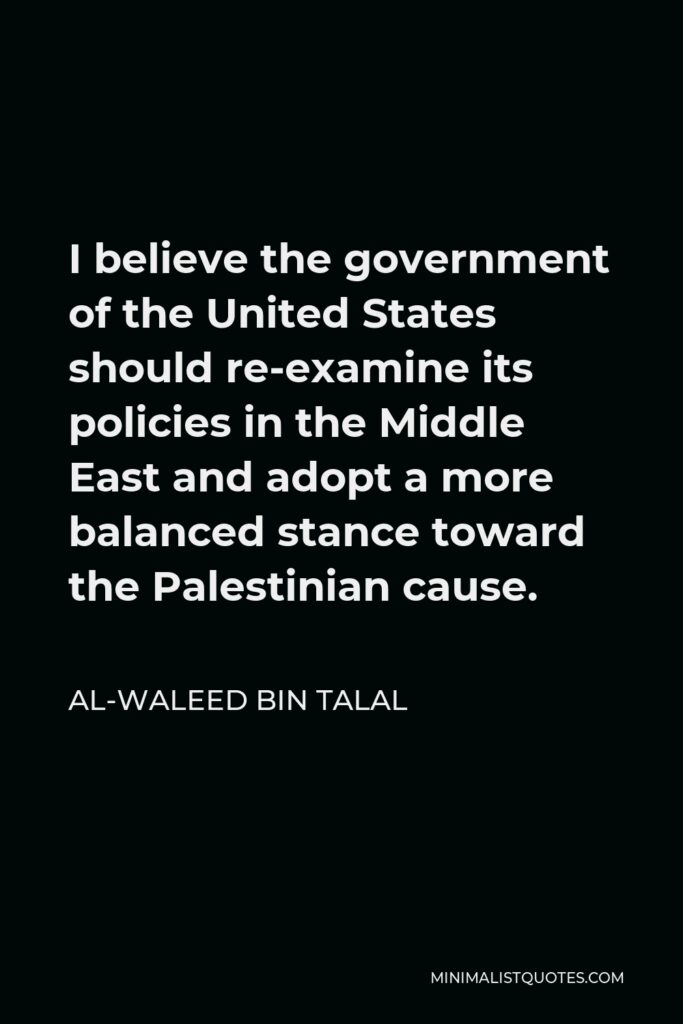 Al-Waleed bin Talal Quote - I believe the government of the United States should re-examine its policies in the Middle East and adopt a more balanced stance toward the Palestinian cause.
