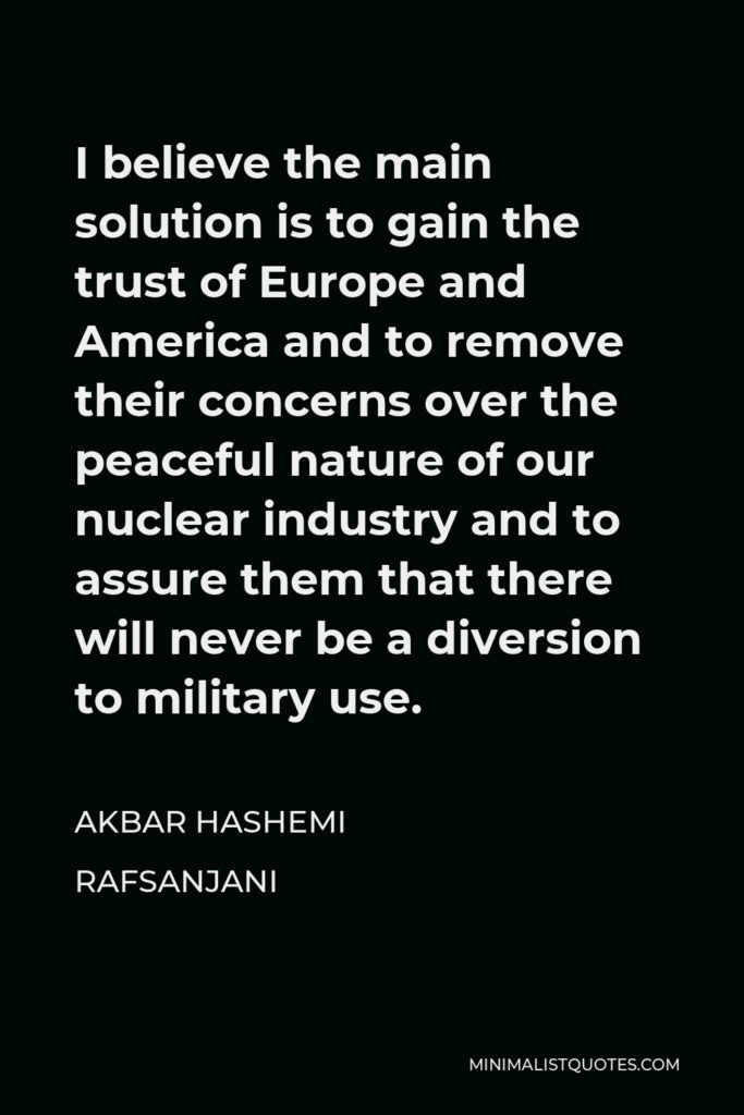 Akbar Hashemi Rafsanjani Quote - I believe the main solution is to gain the trust of Europe and America and to remove their concerns over the peaceful nature of our nuclear industry and to assure them that there will never be a diversion to military use.