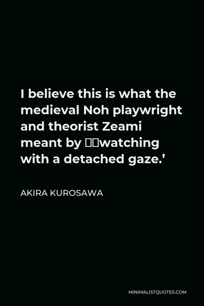 Akira Kurosawa Quote - I believe this is what the medieval Noh playwright and theorist Zeami meant by ‘watching with a detached gaze.’
