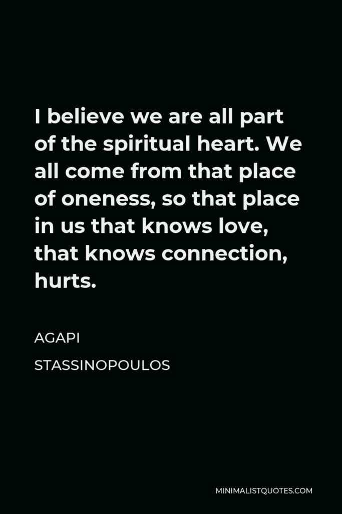 Agapi Stassinopoulos Quote - I believe we are all part of the spiritual heart. We all come from that place of oneness, so that place in us that knows love, that knows connection, hurts.
