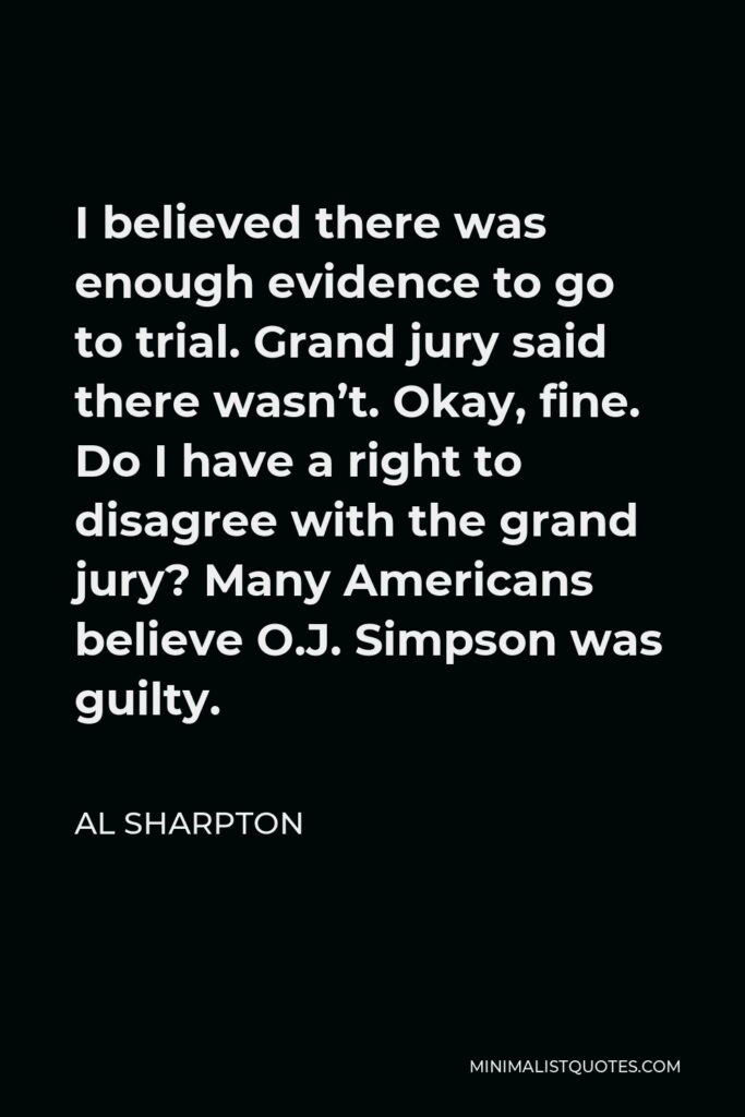 Al Sharpton Quote - I believed there was enough evidence to go to trial. Grand jury said there wasn’t. Okay, fine. Do I have a right to disagree with the grand jury? Many Americans believe O.J. Simpson was guilty.