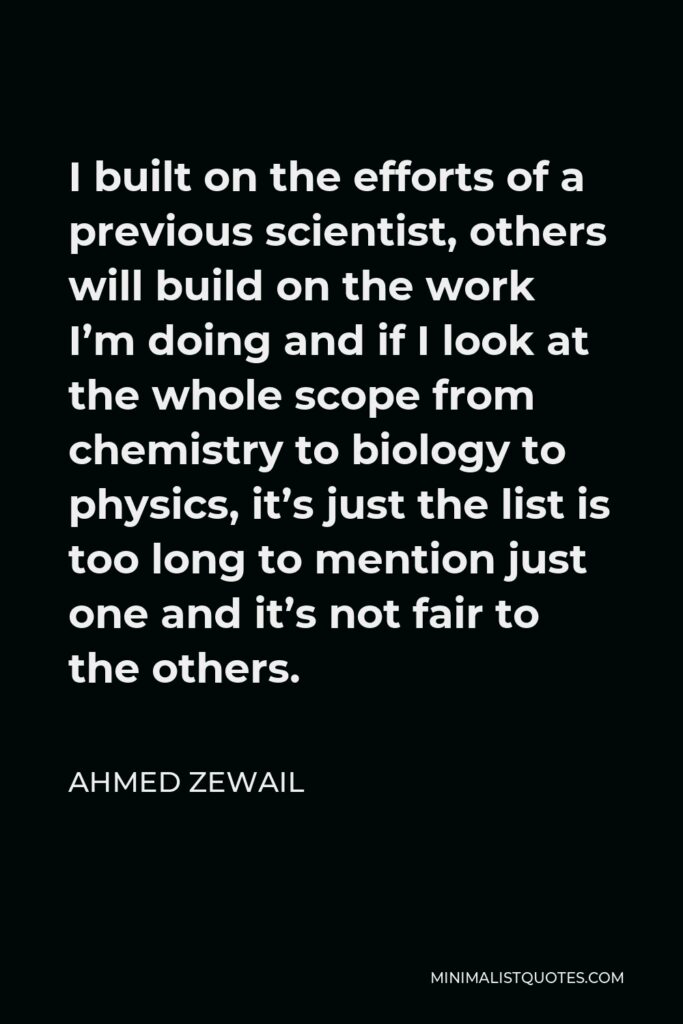 Ahmed Zewail Quote - I built on the efforts of a previous scientist, others will build on the work I’m doing and if I look at the whole scope from chemistry to biology to physics, it’s just the list is too long to mention just one and it’s not fair to the others.