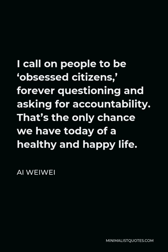 Ai Weiwei Quote - I call on people to be ‘obsessed citizens,’ forever questioning and asking for accountability. That’s the only chance we have today of a healthy and happy life.