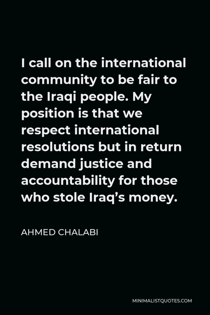 Ahmed Chalabi Quote - I call on the international community to be fair to the Iraqi people. My position is that we respect international resolutions but in return demand justice and accountability for those who stole Iraq’s money.