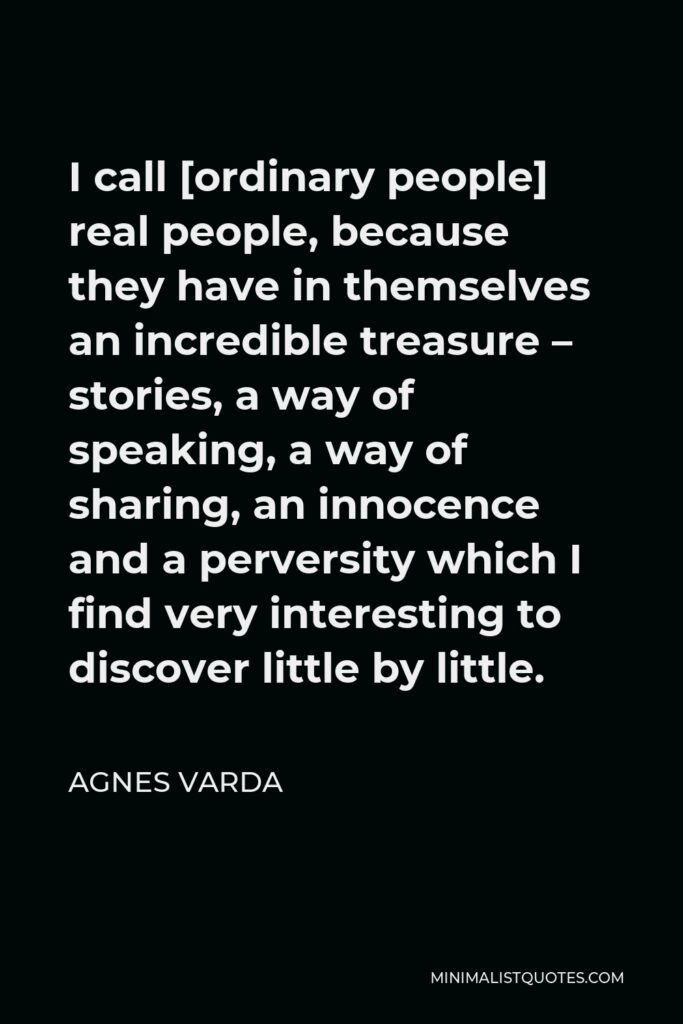 Agnes Varda Quote - I call [ordinary people] real people, because they have in themselves an incredible treasure – stories, a way of speaking, a way of sharing, an innocence and a perversity which I find very interesting to discover little by little.