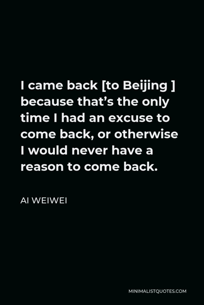 Ai Weiwei Quote - I came back [to Beijing ] because that’s the only time I had an excuse to come back, or otherwise I would never have a reason to come back.