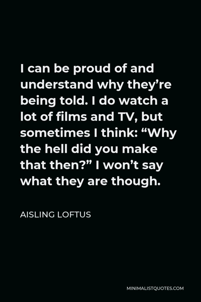 Aisling Loftus Quote - I can be proud of and understand why they’re being told. I do watch a lot of films and TV, but sometimes I think: “Why the hell did you make that then?” I won’t say what they are though.