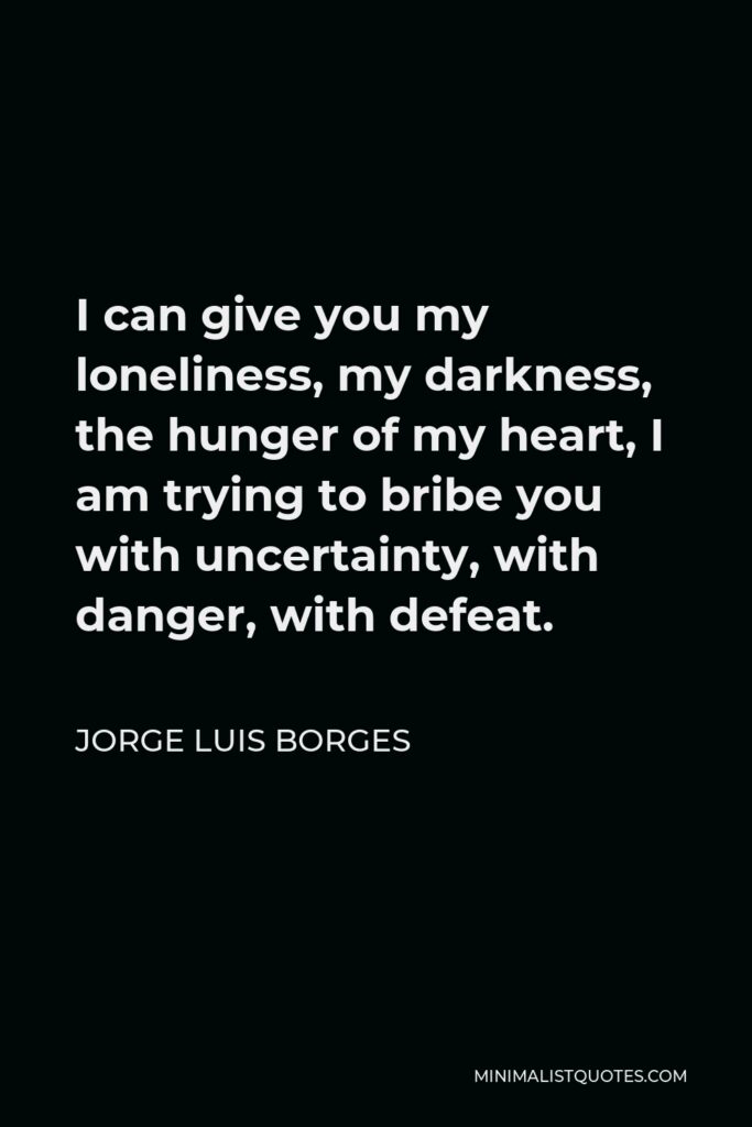 Jorge Luis Borges Quote - I can give you my loneliness, my darkness, the hunger of my heart, I am trying to bribe you with uncertainty, with danger, with defeat.