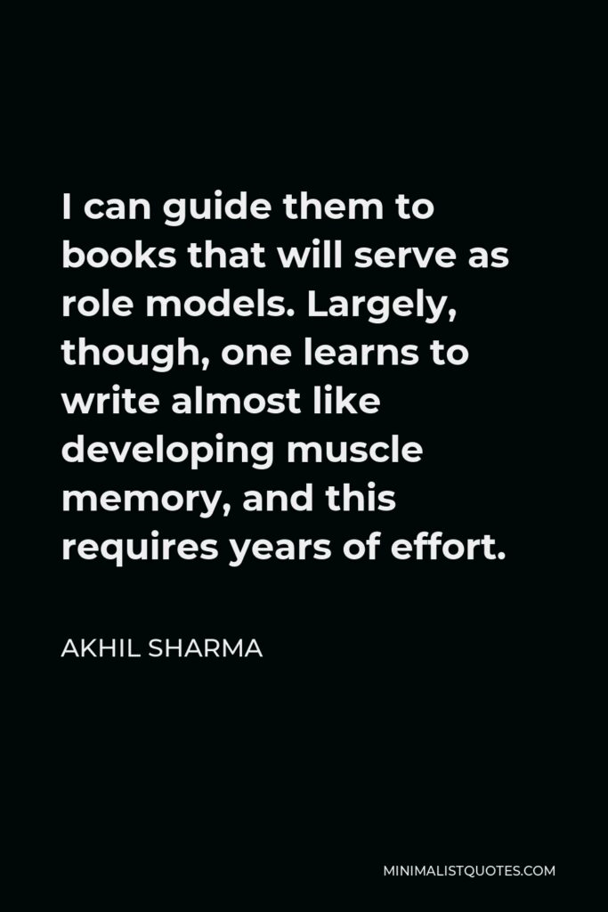 Akhil Sharma Quote - I can guide them to books that will serve as role models. Largely, though, one learns to write almost like developing muscle memory, and this requires years of effort.