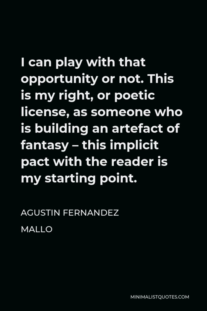 Agustin Fernandez Mallo Quote - I can play with that opportunity or not. This is my right, or poetic license, as someone who is building an artefact of fantasy – this implicit pact with the reader is my starting point.
