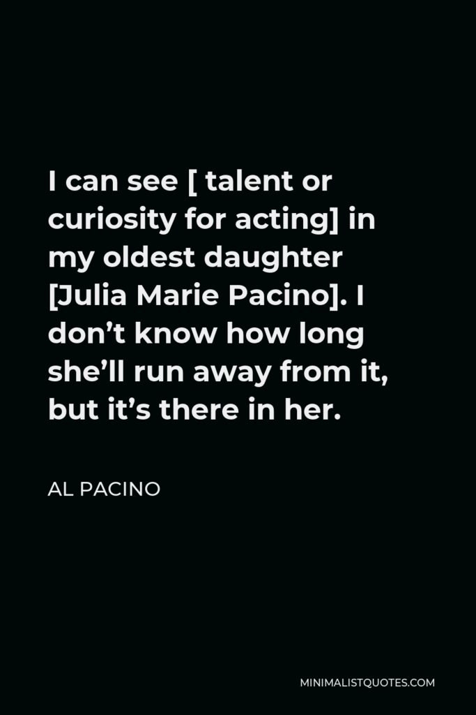 Al Pacino Quote - I can see [ talent or curiosity for acting] in my oldest daughter [Julia Marie Pacino]. I don’t know how long she’ll run away from it, but it’s there in her.