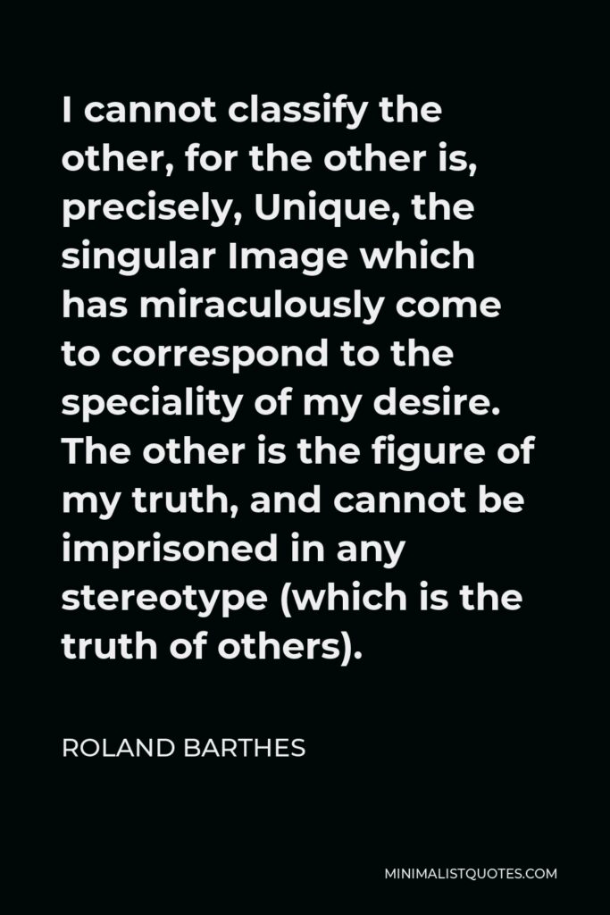 Roland Barthes Quote - I cannot classify the other, for the other is, precisely, Unique, the singular Image which has miraculously come to correspond to the speciality of my desire. The other is the figure of my truth, and cannot be imprisoned in any stereotype (which is the truth of others).