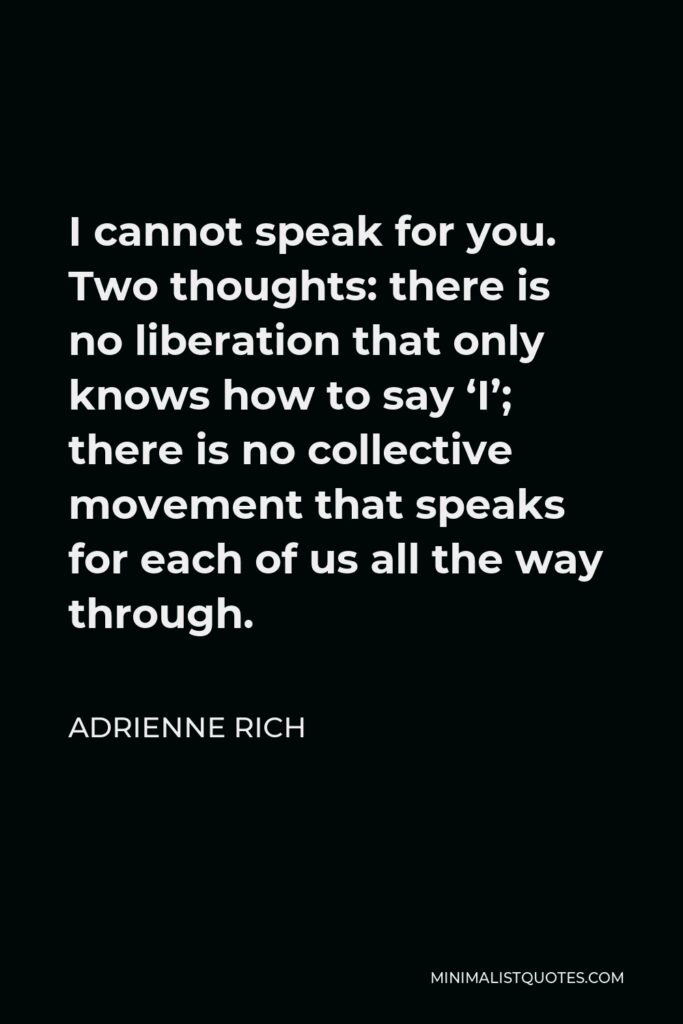 Adrienne Rich Quote - I cannot speak for you. Two thoughts: there is no liberation that only knows how to say ‘I’; there is no collective movement that speaks for each of us all the way through.