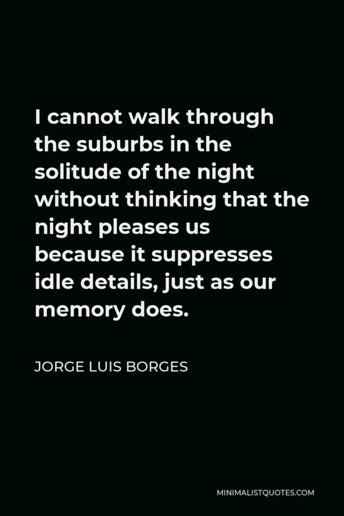 Jorge Luis Borges Quote - I cannot walk through the suburbs in the solitude of the night without thinking that the night pleases us because it suppresses idle details, just as our memory does.