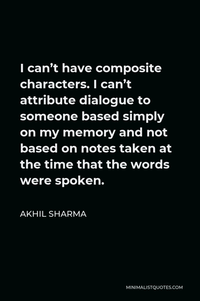 Akhil Sharma Quote - I can’t have composite characters. I can’t attribute dialogue to someone based simply on my memory and not based on notes taken at the time that the words were spoken.