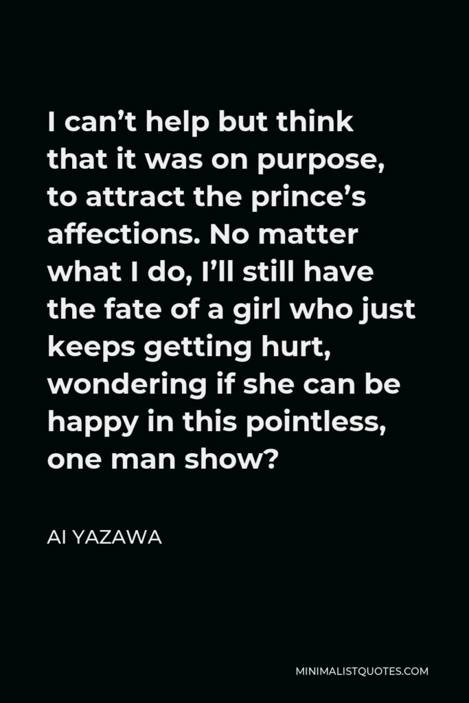 Ai Yazawa Quote - I can’t help but think that it was on purpose, to attract the prince’s affections. No matter what I do, I’ll still have the fate of a girl who just keeps getting hurt, wondering if she can be happy in this pointless, one man show?