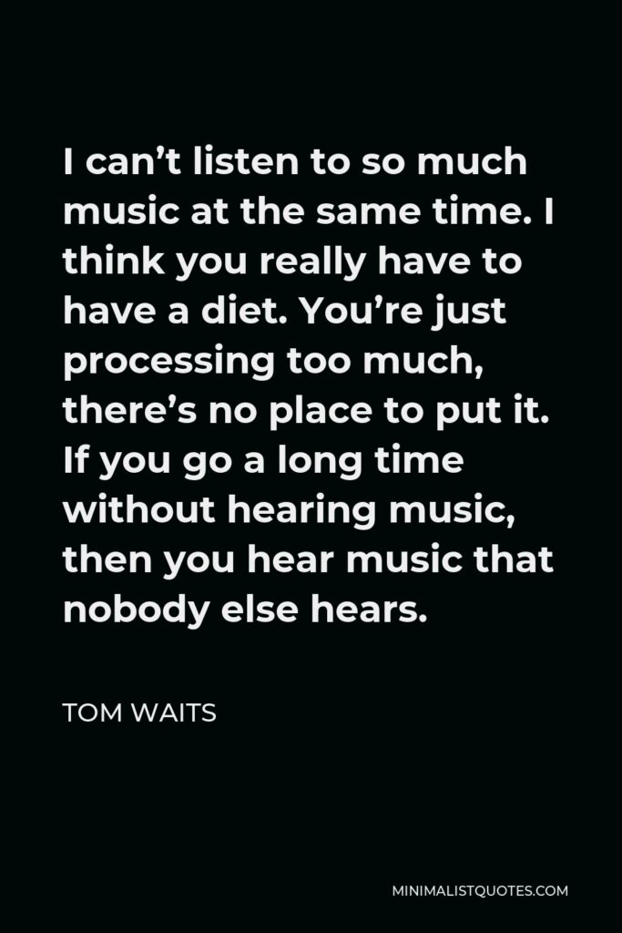 Tom Waits Quote - I can’t listen to so much music at the same time. I think you really have to have a diet. You’re just processing too much, there’s no place to put it. If you go a long time without hearing music, then you hear music that nobody else hears.