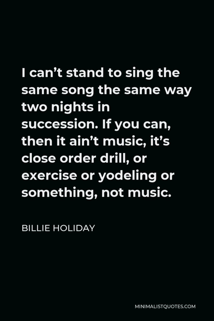 Billie Holiday Quote - I can’t stand to sing the same song the same way two nights in succession. If you can, then it ain’t music, it’s close order drill, or exercise or yodeling or something, not music.