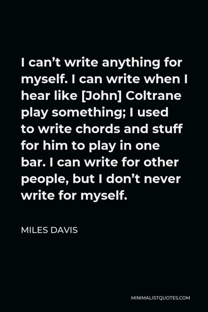 Miles Davis Quote - I can’t write anything for myself. I can write when I hear like [John] Coltrane play something; I used to write chords and stuff for him to play in one bar. I can write for other people, but I don’t never write for myself.