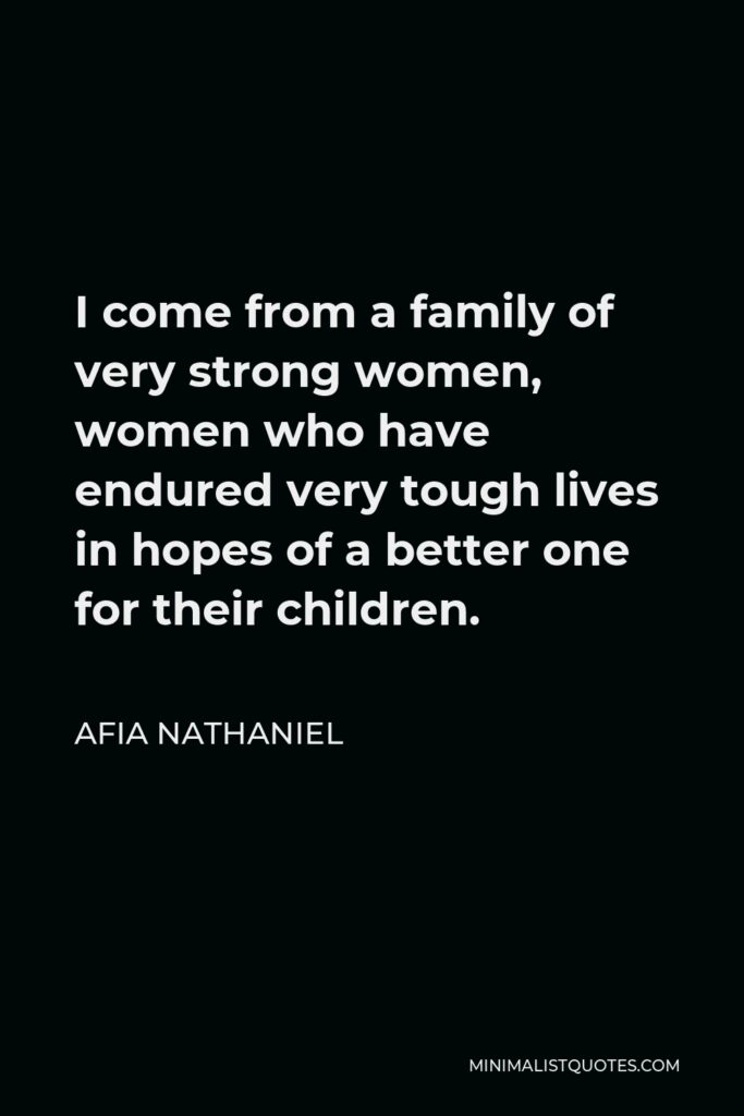 Afia Nathaniel Quote - I come from a family of very strong women, women who have endured very tough lives in hopes of a better one for their children.