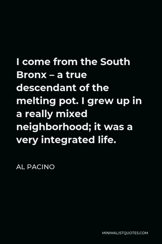 Al Pacino Quote - I come from the South Bronx – a true descendant of the melting pot. I grew up in a really mixed neighborhood; it was a very integrated life.