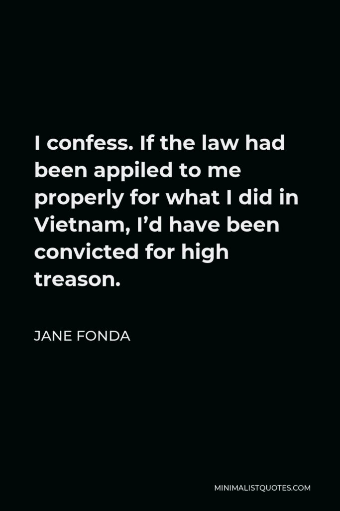 Jane Fonda Quote - I confess. If the law had been appiled to me properly for what I did in Vietnam, I’d have been convicted for high treason.