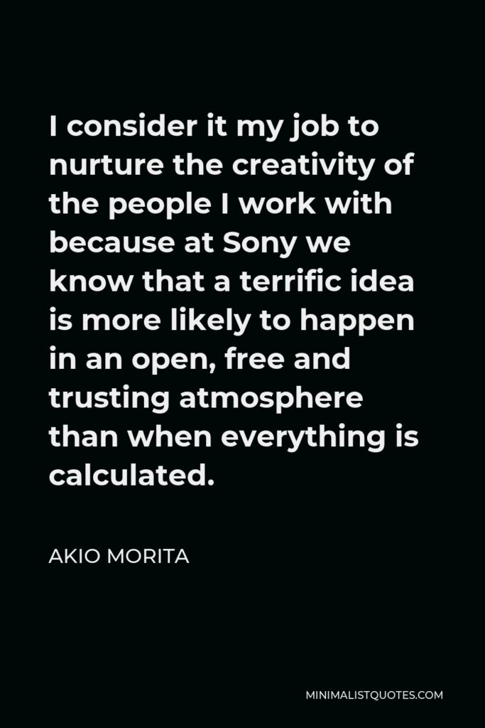 Akio Morita Quote - I consider it my job to nurture the creativity of the people I work with because at Sony we know that a terrific idea is more likely to happen in an open, free and trusting atmosphere than when everything is calculated.