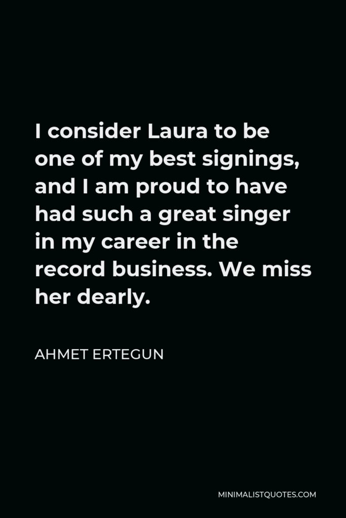Ahmet Ertegun Quote - I consider Laura to be one of my best signings, and I am proud to have had such a great singer in my career in the record business. We miss her dearly.